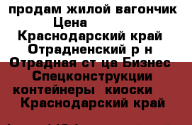 продам жилой вагончик › Цена ­ 90 000 - Краснодарский край, Отрадненский р-н, Отрадная ст-ца Бизнес » Спецконструкции, контейнеры, киоски   . Краснодарский край